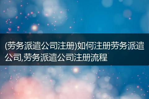 (劳务派遣公司注册)如何注册劳务派遣公司,劳务派遣公司注册流程