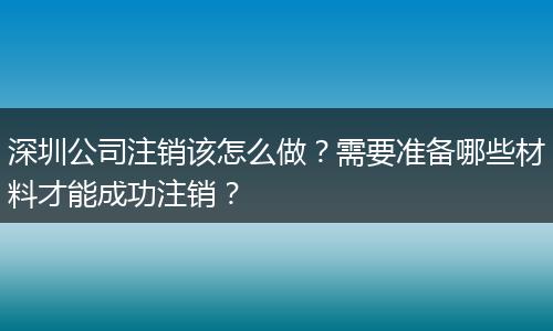 深圳公司注销该怎么做?需要准备哪些材料才能成功注销?