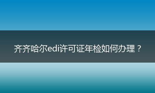 齐齐哈尔edi许可证年检如何办理？