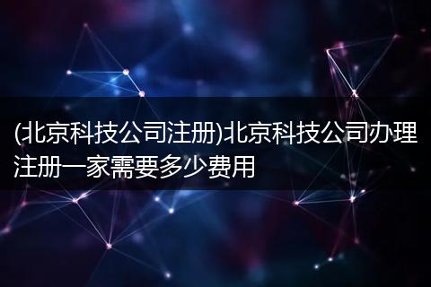(北京科技公司注册)北京科技公司办理注册一家需要多少费用