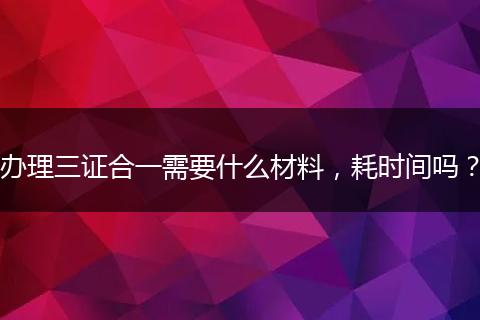 办理三证合一需要什么材料，耗时间吗？