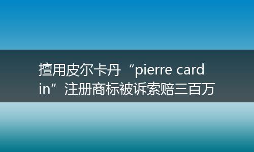 擅用皮尔卡丹“pierre cardin”注册商标被诉索赔三百万