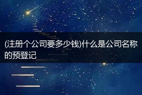 (注册个公司要多少钱)什么是公司名称的预登记