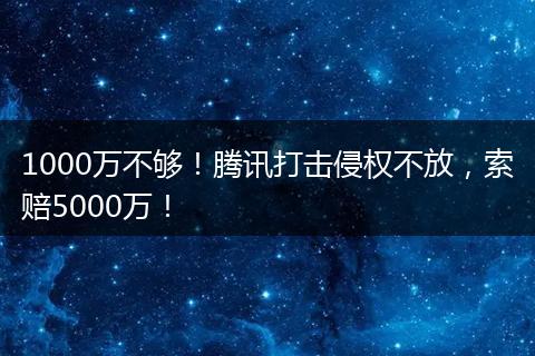 1000万不够！腾讯打击侵权不放，索赔5000万！