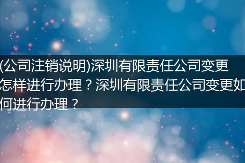 (公司注销说明)深圳有限责任公司变更怎样进行办理？深圳有限责任公司变更如何进行办理？