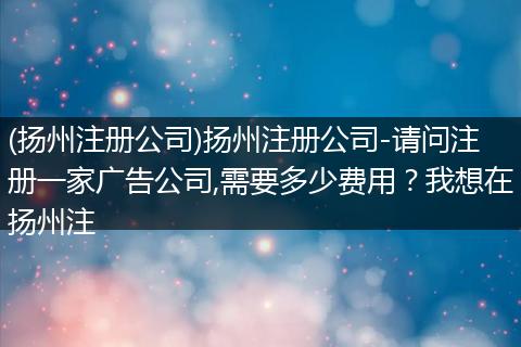 (扬州注册公司)扬州注册公司-请问注册一家广告公司,需要多少费用？我想在扬州注