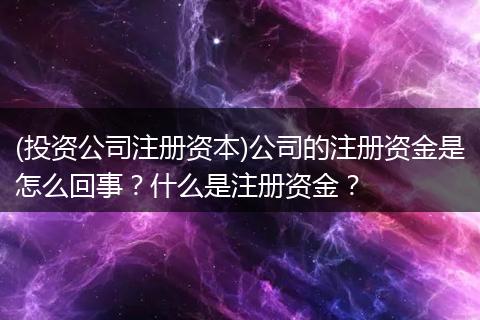 (投资公司注册资本)公司的注册资金是怎么回事？什么是注册资金？