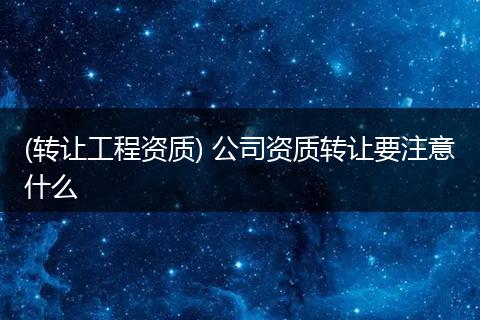 (转让工程资质) 公司资质转让要注意什么