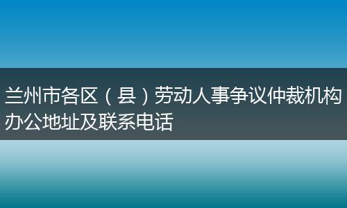 兰州市各区（县）劳动人事争议仲裁机构办公地址及联系电话