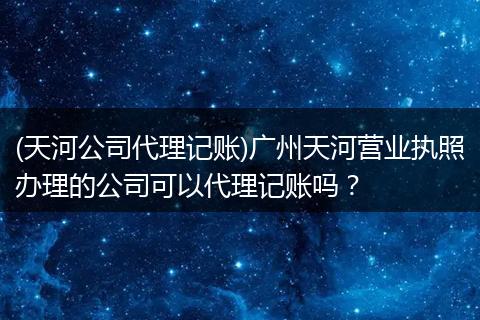 (天河公司代理记账)广州天河营业执照办理的公司可以代理记账吗？