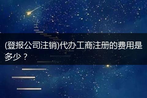 (登报公司注销)代办工商注册的费用是多少？