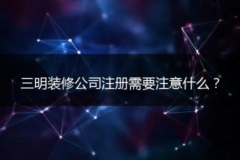 三明装修公司注册需要注意什么？