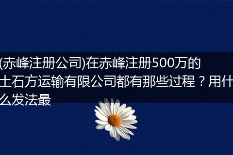 (赤峰注册公司)在赤峰注册500万的土石方运输有限公司都有那些过程？用什么发法最