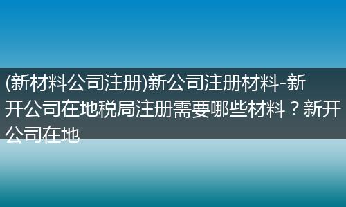 (新材料公司注册)新公司注册材料-新开公司在地税局注册需要哪些材料?新开公司在地