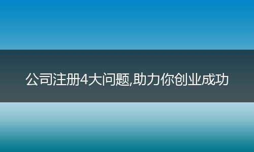 公司注册4大问题,助力你创业成功