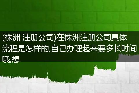 (株洲 注册公司)在株洲注册公司具体流程是怎样的,自己办理起来要多长时间哦,想