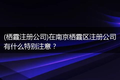 (栖霞注册公司)在南京栖霞区注册公司有什么特别注意?