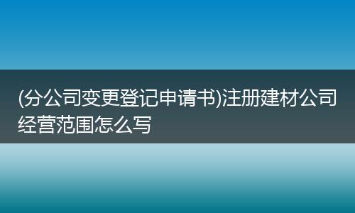 (分公司变更登记申请书)注册建材公司经营范围怎么写