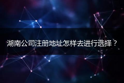 湖南公司注册地址怎样去进行选择？