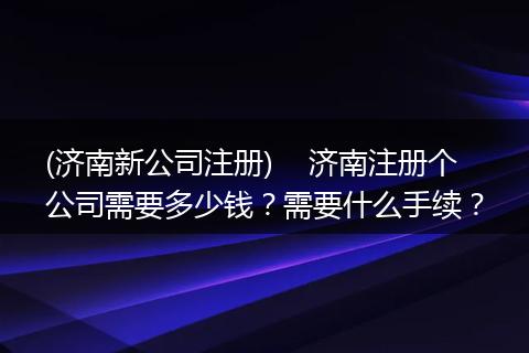 (济南新公司注册)    济南注册个公司需要多少钱？需要什么手续？