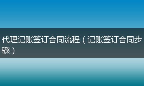 代理记账签订合同流程（记账签订合同步骤）