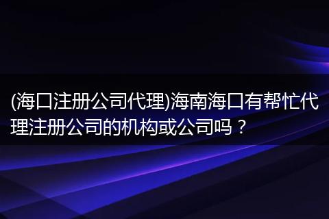 (海口注册公司代理)海南海口有帮忙代理注册公司的机构或公司吗?