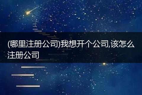 (哪里注册公司)我想开个公司,该怎么注册公司