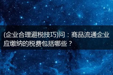 (企业合理避税技巧)问:商品流通企业应缴纳的税费包括哪些?