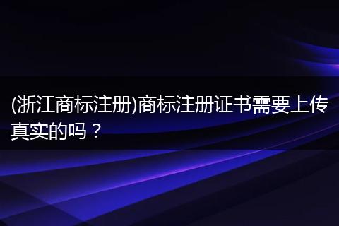 (浙江商标注册)商标注册证书需要上传真实的吗?