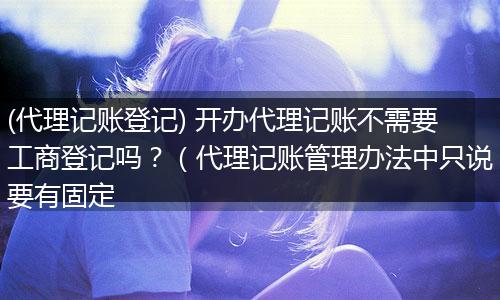 (代理记账登记) 开办代理记账不需要工商登记吗?(代理记账管理办法中只说要有固定