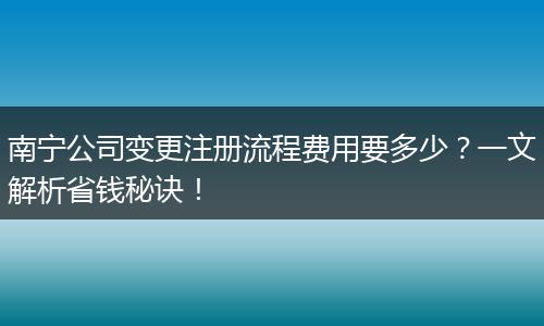 南宁公司变更注册流程费用要多少?一文解析省钱秘诀!