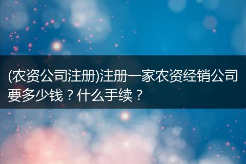 (农资公司注册)注册一家农资经销公司要多少钱？什么手续？