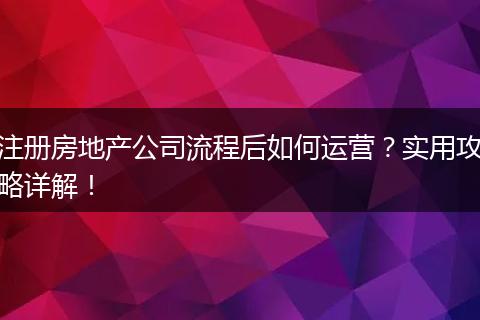 注册房地产公司流程后如何运营？实用攻略详解！