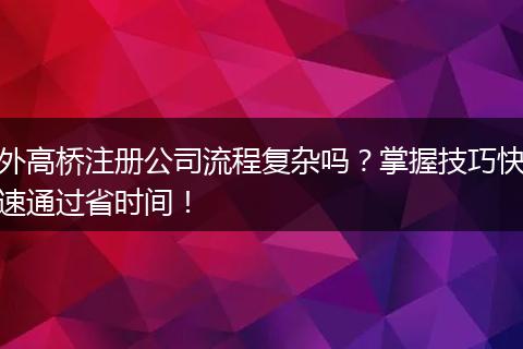 外高桥注册公司流程复杂吗？掌握技巧快速通过省时间！