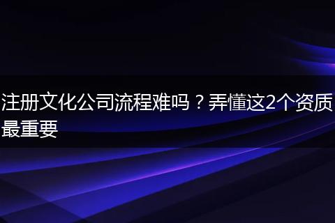 注册文化公司流程难吗？弄懂这2个资质最重要