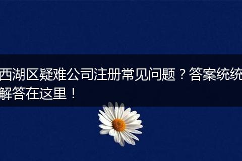西湖区疑难公司注册常见问题？答案统统解答在这里！
