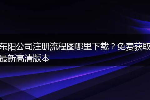 东阳公司注册流程图哪里下载?免费获取最新高清版本