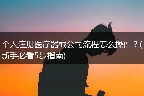 个人注册医疗器械公司流程怎么操作?(新手必看5步指南)