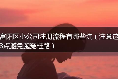 富阳区小公司注册流程有哪些坑(注意这3点避免跑冤枉路)