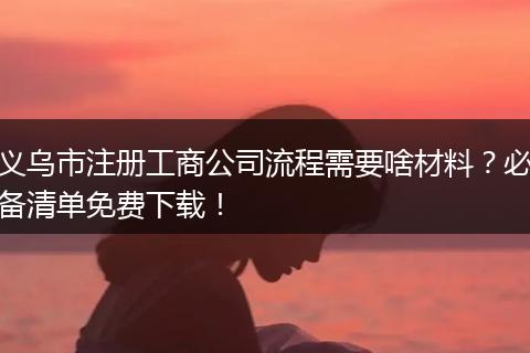 义乌市注册工商公司流程需要啥材料?必备清单免费下载!