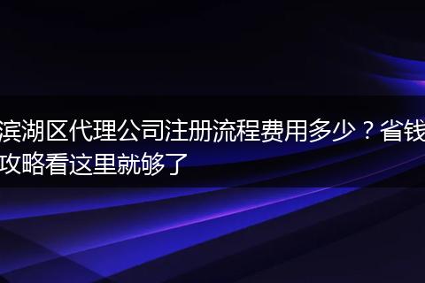 滨湖区代理公司注册流程费用多少？省钱攻略看这里就够了