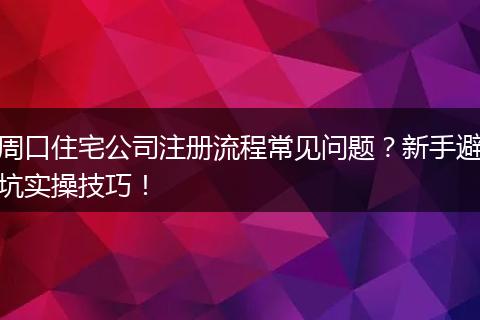 周口住宅公司注册流程常见问题?新手避坑实操技巧!