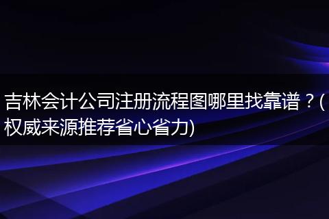 吉林会计公司注册流程图哪里找靠谱？(权威来源推荐省心省力)