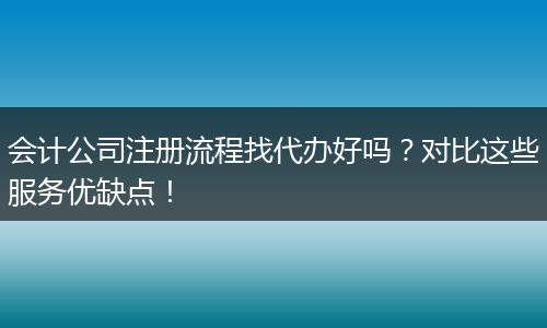 会计公司注册流程找代办好吗？对比这些服务优缺点！