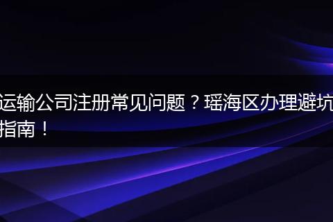 运输公司注册常见问题？瑶海区办理避坑指南！