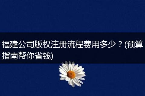 福建公司版权注册流程费用多少？(预算指南帮你省钱)
