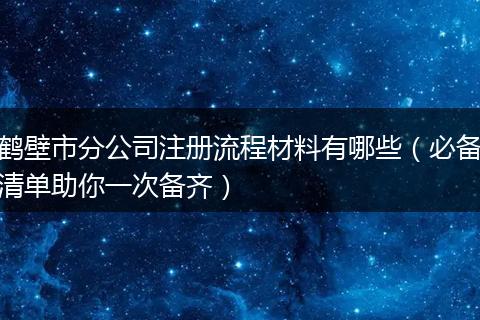 鹤壁市分公司注册流程材料有哪些（必备清单助你一次备齐）