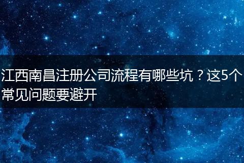 江西南昌注册公司流程有哪些坑？这5个常见问题要避开