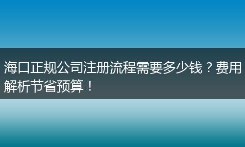 海口正规公司注册流程需要多少钱？费用解析节省预算！