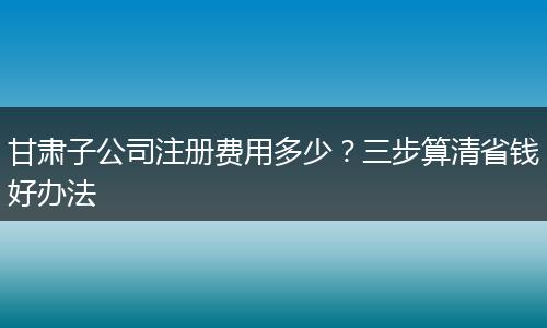 甘肃子公司注册费用多少?三步算清省钱好办法